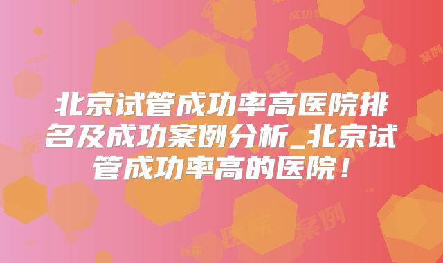 北京试管成功率高医院排名及成功案例分析_北京试管成功率高的医院！
