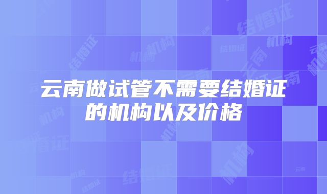 云南做试管不需要结婚证的机构以及价格
