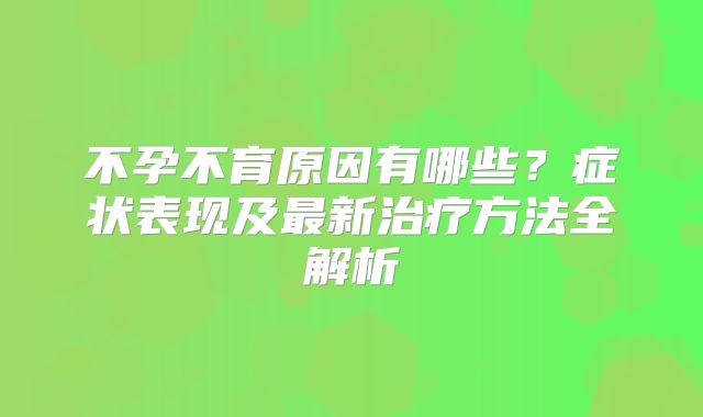 不孕不育原因有哪些？症状表现及最新治疗方法全解析