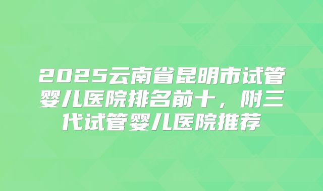 2025云南省昆明市试管婴儿医院排名前十，附三代试管婴儿医院推荐