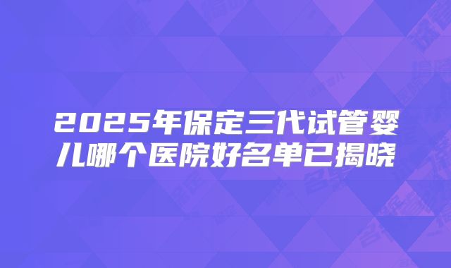 2025年保定三代试管婴儿哪个医院好名单已揭晓