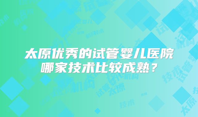 太原优秀的试管婴儿医院哪家技术比较成熟？
