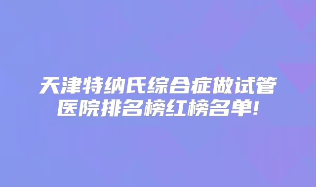 天津特纳氏综合症做试管医院排名榜红榜名单!