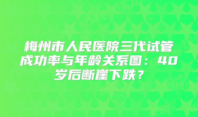梅州市人民医院三代试管成功率与年龄关系图：40岁后断崖下跌？