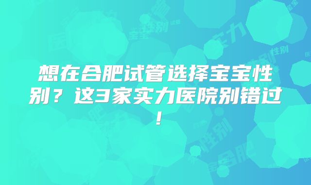 想在合肥试管选择宝宝性别？这3家实力医院别错过！
