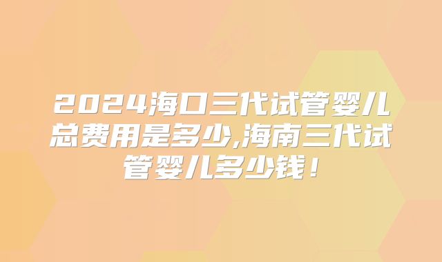 2024海口三代试管婴儿总费用是多少,海南三代试管婴儿多少钱!
