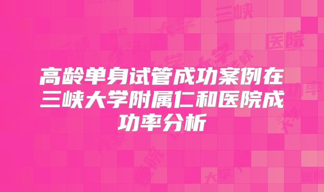 高龄单身试管成功案例在三峡大学附属仁和医院成功率分析