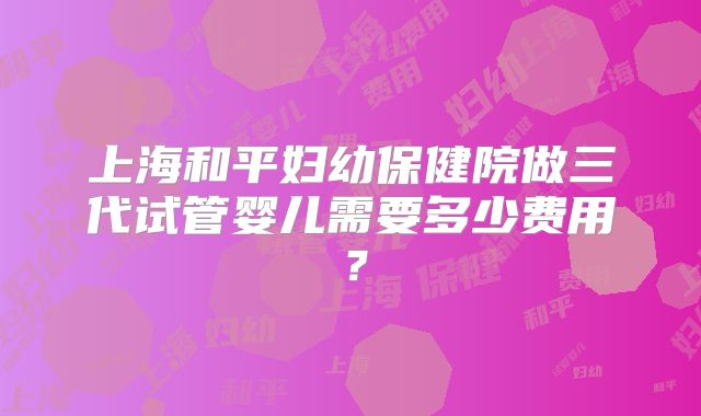 上海和平妇幼保健院做三代试管婴儿需要多少费用？