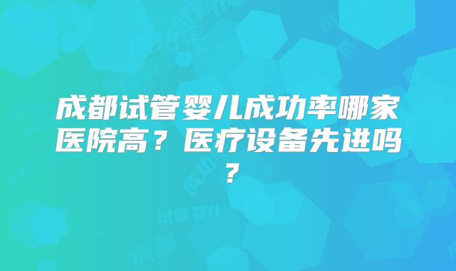 成都试管婴儿成功率哪家医院高？医疗设备先进吗？