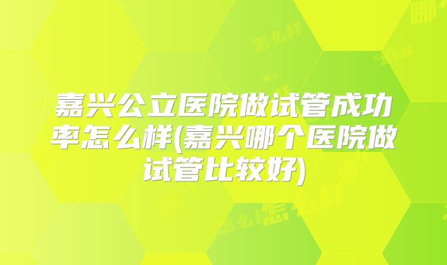 嘉兴公立医院做试管成功率怎么样(嘉兴哪个医院做试管比较好)