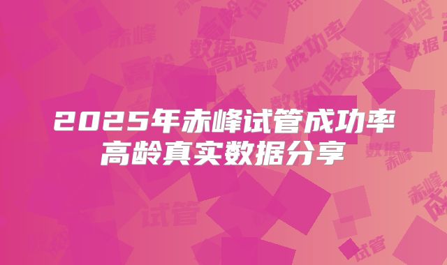2025年赤峰试管成功率高龄真实数据分享