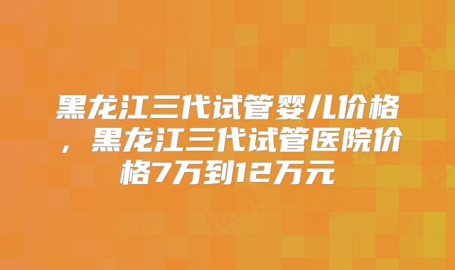 黑龙江三代试管婴儿价格,黑龙江三代试管医院价格7万到12万元