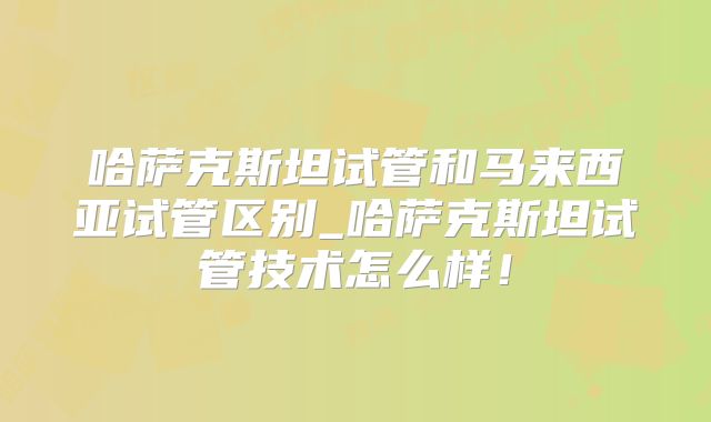 哈萨克斯坦试管和马来西亚试管区别_哈萨克斯坦试管技术怎么样！