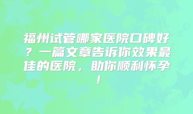 福州试管哪家医院口碑好？一篇文章告诉你效果最佳的医院，助你顺利怀孕！