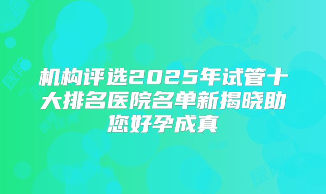 机构评选2025年试管十大排名医院名单新揭晓助您好孕成真