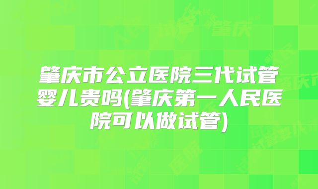 肇庆市公立医院三代试管婴儿贵吗(肇庆第一人民医院可以做试管)