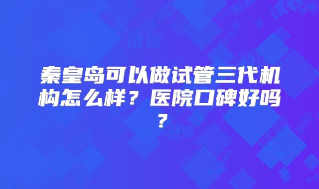 秦皇岛可以做试管三代机构怎么样？医院口碑好吗？