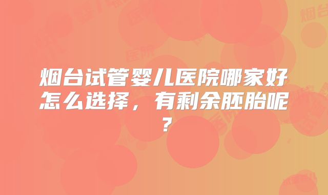 烟台试管婴儿医院哪家好怎么选择，有剩余胚胎呢？