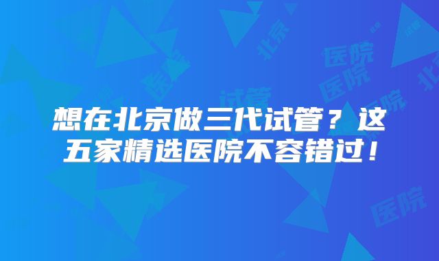 想在北京做三代试管？这五家精选医院不容错过！
