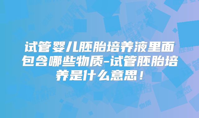 试管婴儿胚胎培养液里面包含哪些物质-试管胚胎培养是什么意思！