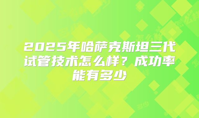 2025年哈萨克斯坦三代试管技术怎么样？成功率能有多少