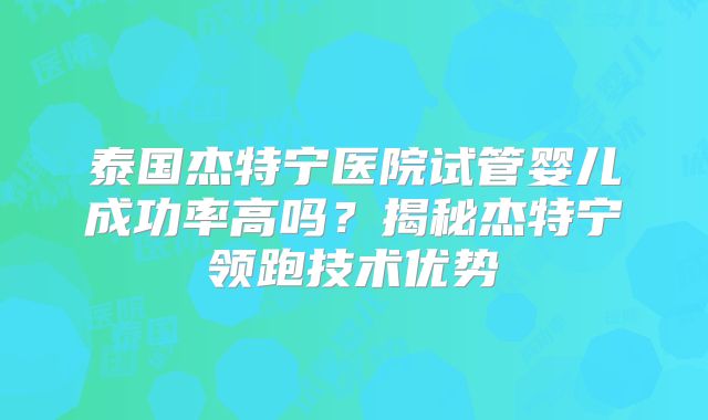 泰国杰特宁医院试管婴儿成功率高吗？揭秘杰特宁领跑技术优势