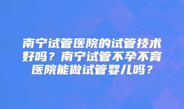 南宁试管医院的试管技术好吗？南宁试管不孕不育医院能做试管婴儿吗？