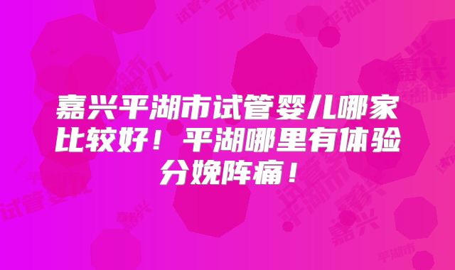 嘉兴平湖市试管婴儿哪家比较好!平湖哪里有体验分娩阵痛!