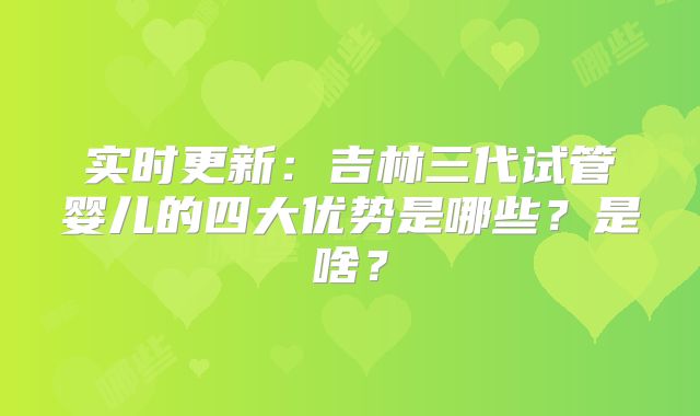 实时更新：吉林三代试管婴儿的四大优势是哪些？是啥？