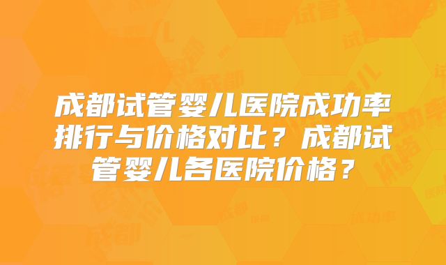成都试管婴儿医院成功率排行与价格对比?成都试管婴儿各医院价格?
