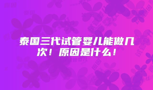 泰国三代试管婴儿能做几次！原因是什么！