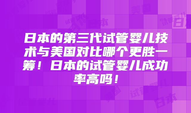日本的第三代试管婴儿技术与美国对比哪个更胜一筹！日本的试管婴儿成功率高吗！