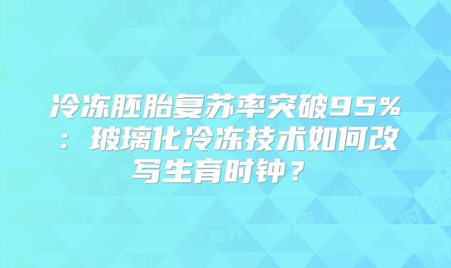 冷冻胚胎复苏率突破95%：玻璃化冷冻技术如何改写生育时钟？‌