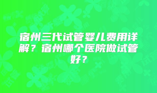 宿州三代试管婴儿费用详解？宿州哪个医院做试管好？
