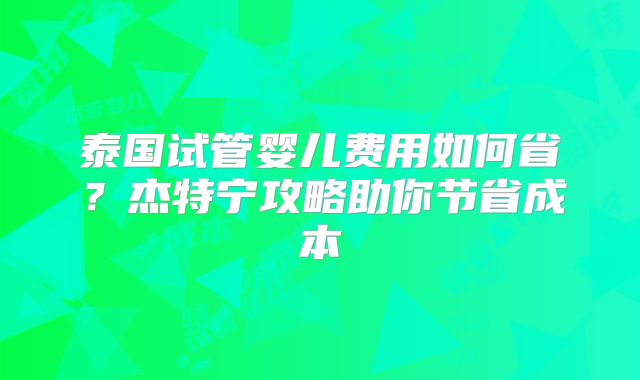 泰国试管婴儿费用如何省？杰特宁攻略助你节省成本