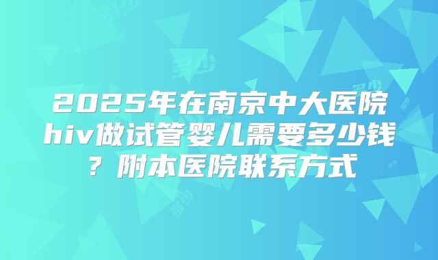 2025年在南京中大医院hiv做试管婴儿需要多少钱?附本医院联系方式