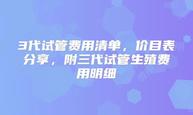 3代试管费用清单，价目表分享，附三代试管生殖费用明细