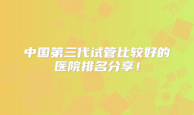 中国第三代试管比较好的医院排名分享！