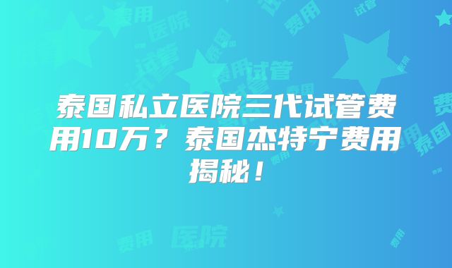 泰国私立医院三代试管费用10万？泰国杰特宁费用揭秘！