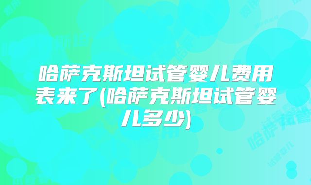 哈萨克斯坦试管婴儿费用表来了(哈萨克斯坦试管婴儿多少)