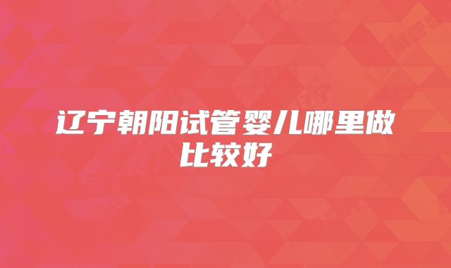 辽宁朝阳试管婴儿哪里做比较好