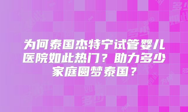 为何泰国杰特宁试管婴儿医院如此热门？助力多少家庭圆梦泰国？