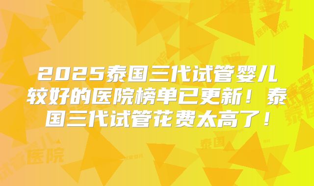 2025泰国三代试管婴儿较好的医院榜单已更新！泰国三代试管花费太高了！