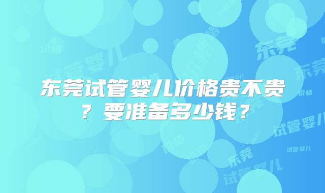 东莞试管婴儿价格贵不贵？要准备多少钱？