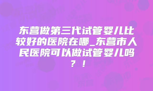 东营做第三代试管婴儿比较好的医院在哪_东营市人民医院可以做试管婴儿吗?!