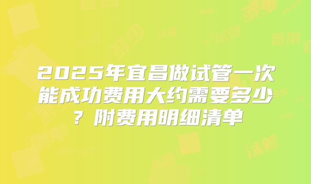 2025年宜昌做试管一次能成功费用大约需要多少?附费用明细清单