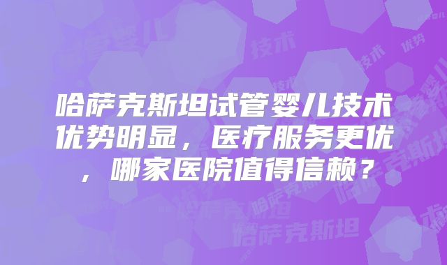 哈萨克斯坦试管婴儿技术优势明显，医疗服务更优，哪家医院值得信赖？