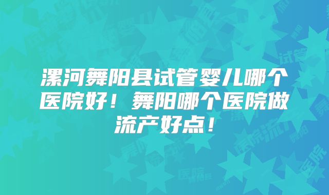 漯河舞阳县试管婴儿哪个医院好！舞阳哪个医院做流产好点！