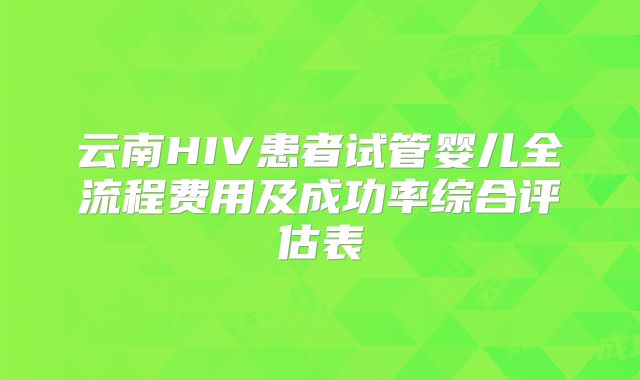 云南HIV患者试管婴儿全流程费用及成功率综合评估表