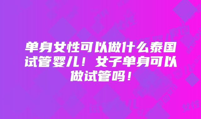 单身女性可以做什么泰国试管婴儿！女子单身可以做试管吗！